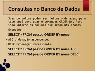 Consultas no Banco de Dados
Suas consultas podem ser feitas ordenadas, para
isso você deve usar o comandos ORDER BY. Para
isso informe as colunas que serão utilizadas
Exemplo:
SELECT * FROM pessoa ORDER BY nome;
● ASC ordenação ascendente.
● DESC ordenação decrescente
SELECT * FROM pessoa ORDER BY nome ASC;
SELECT * FROM pessoa ORDER BY nome DESC;
 