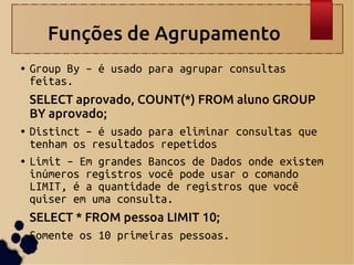 Funções de Agrupamento
● Group By – é usado para agrupar consultas
feitas.
SELECT aprovado, COUNT(*) FROM aluno GROUP
BY aprovado;
● Distinct – é usado para eliminar consultas que
tenham os resultados repetidos
● Limit – Em grandes Bancos de Dados onde existem
inúmeros registros você pode usar o comando
LIMIT, é a quantidade de registros que você
quiser em uma consulta.
SELECT * FROM pessoa LIMIT 10;
Somente os 10 primeiras pessoas.
 