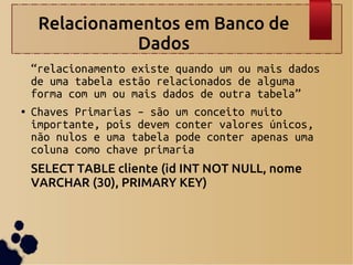 Relacionamentos em Banco de
Dados
“relacionamento existe quando um ou mais dados
de uma tabela estão relacionados de alguma
forma com um ou mais dados de outra tabela”
● Chaves Primarias – são um conceito muito
importante, pois devem conter valores únicos,
não nulos e uma tabela pode conter apenas uma
coluna como chave primaria
SELECT TABLE cliente (id INT NOT NULL, nome
VARCHAR (30), PRIMARY KEY)
 
