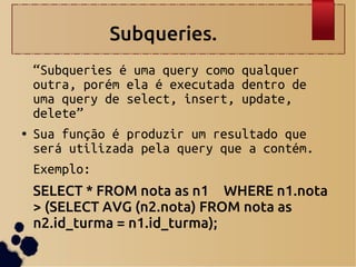 Subqueries.
“Subqueries é uma query como qualquer
outra, porém ela é executada dentro de
uma query de select, insert, update,
delete”
● Sua função é produzir um resultado que
será utilizada pela query que a contém.
Exemplo:
SELECT * FROM nota as n1 WHERE n1.nota
> (SELECT AVG (n2.nota) FROM nota as
n2.id_turma = n1.id_turma);
 