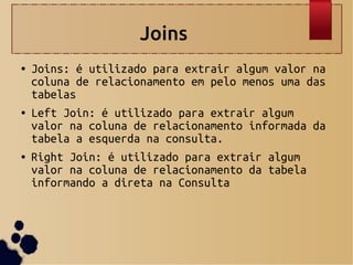 Joins
● Joins: é utilizado para extrair algum valor na
coluna de relacionamento em pelo menos uma das
tabelas
● Left Join: é utilizado para extrair algum
valor na coluna de relacionamento informada da
tabela a esquerda na consulta.
● Right Join: é utilizado para extrair algum
valor na coluna de relacionamento da tabela
informando a direta na Consulta
 