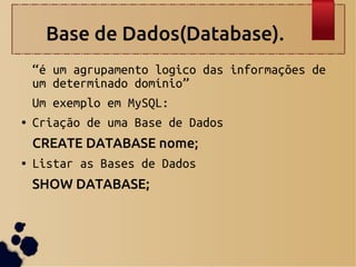 Base de Dados(Database).
“é um agrupamento logico das informações de
um determinado domínio”
Um exemplo em MySQL:
● Criação de uma Base de Dados
CREATE DATABASE nome;
● Listar as Bases de Dados
SHOW DATABASE;
●
●
 
