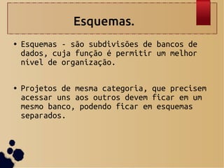 Esquemas.
● Esquemas - são subdivisões de bancos de
dados, cuja função é permitir um melhor
nível de organização.
● Projetos de mesma categoria, que precisem
acessar uns aos outros devem ficar em um
mesmo banco, podendo ficar em esquemas
separados.
 