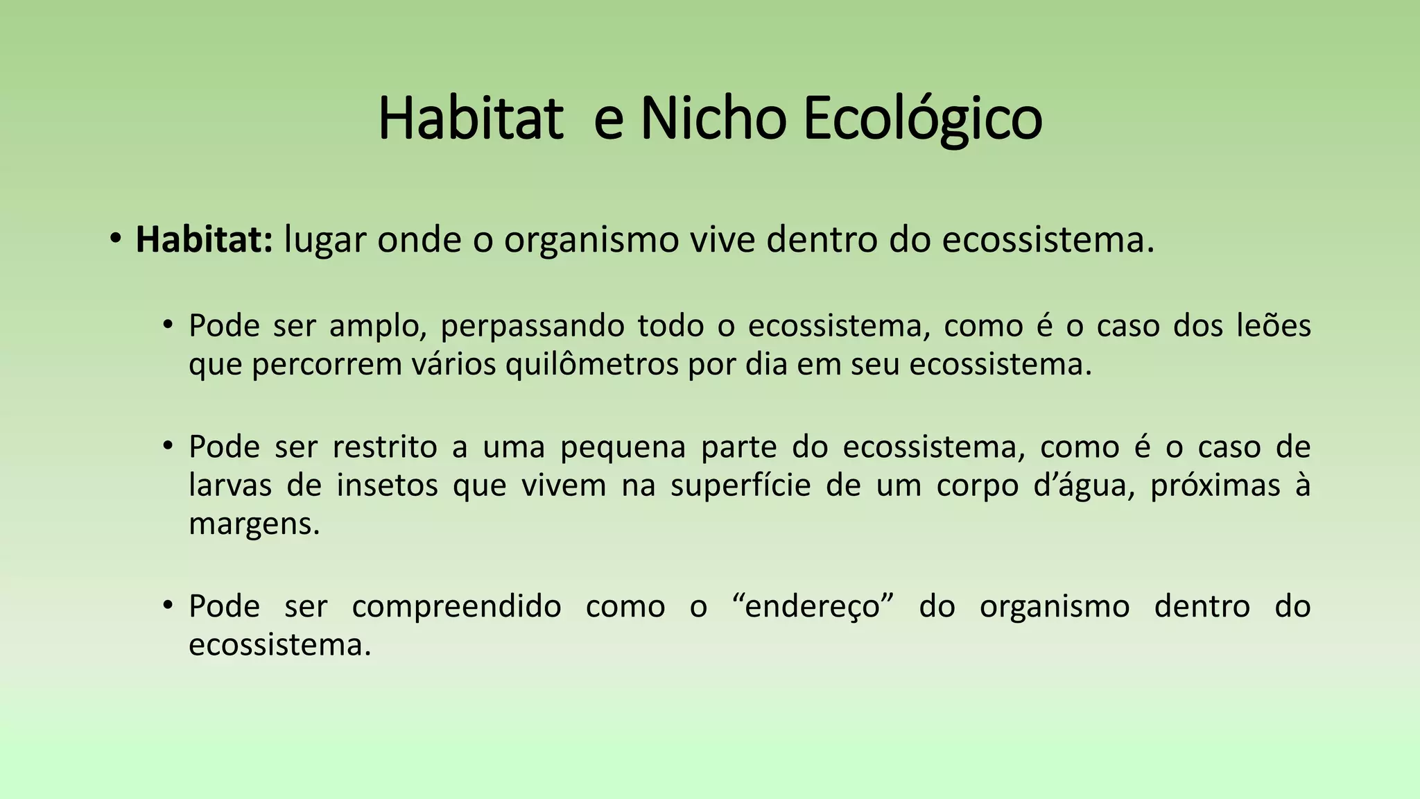 Habitat e Nicho Ecológico
• Habitat: lugar onde o organismo vive dentro do ecossistema.
• Pode ser amplo, perpassando todo o ecossistema, como é o caso dos leões
que percorrem vários quilômetros por dia em seu ecossistema.
• Pode ser restrito a uma pequena parte do ecossistema, como é o caso de
larvas de insetos que vivem na superfície de um corpo d’água, próximas à
margens.
• Pode ser compreendido como o “endereço” do organismo dentro do
ecossistema.
 
