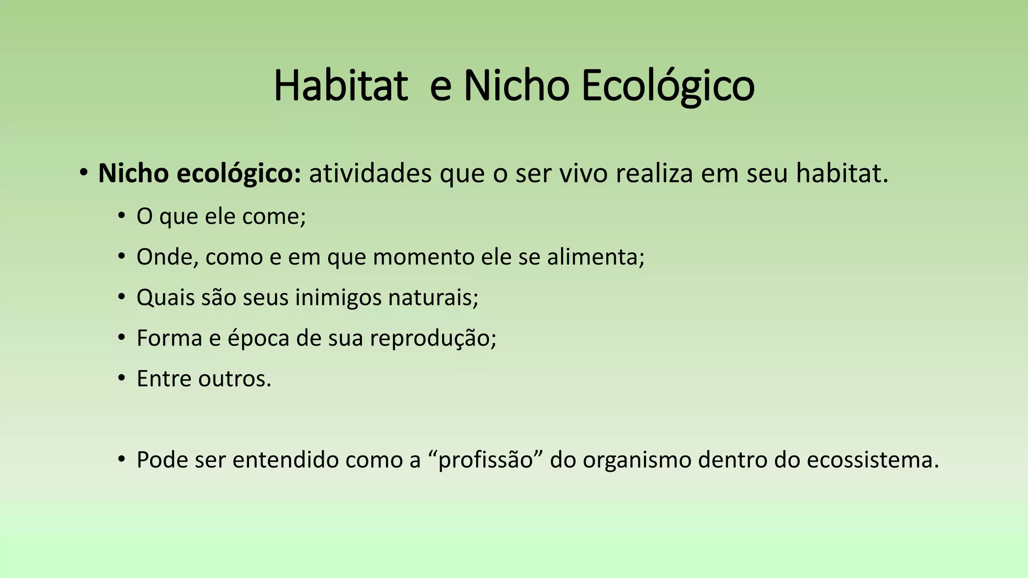 • Nicho ecológico: atividades que o ser vivo realiza em seu habitat.
• O que ele come;
• Onde, como e em que momento ele se alimenta;
• Quais são seus inimigos naturais;
• Forma e época de sua reprodução;
• Entre outros.
• Pode ser entendido como a “profissão” do organismo dentro do ecossistema.
Habitat e Nicho Ecológico
 