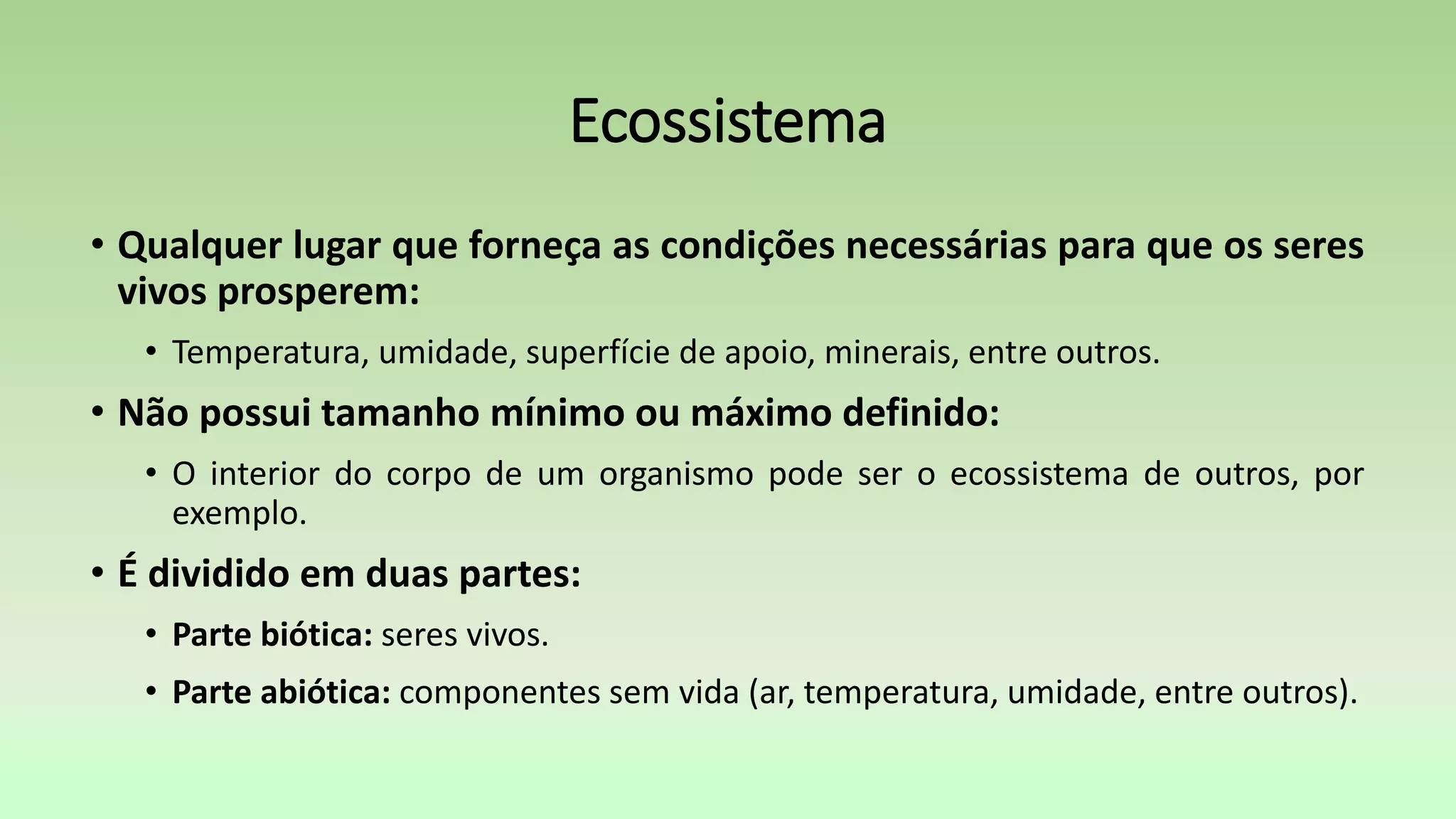 Ecossistema
• Qualquer lugar que forneça as condições necessárias para que os seres
vivos prosperem:
• Temperatura, umidade, superfície de apoio, minerais, entre outros.
• Não possui tamanho mínimo ou máximo definido:
• O interior do corpo de um organismo pode ser o ecossistema de outros, por
exemplo.
• É dividido em duas partes:
• Parte biótica: seres vivos.
• Parte abiótica: componentes sem vida (ar, temperatura, umidade, entre outros).
 