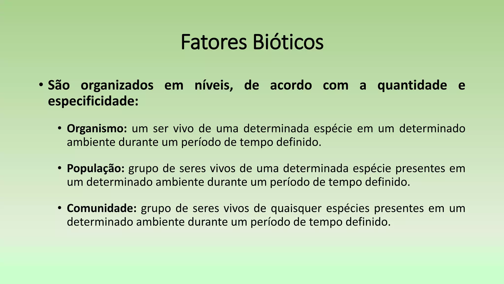 Fatores Bióticos
• São organizados em níveis, de acordo com a quantidade e
especificidade:
• Organismo: um ser vivo de uma determinada espécie em um determinado
ambiente durante um período de tempo definido.
• População: grupo de seres vivos de uma determinada espécie presentes em
um determinado ambiente durante um período de tempo definido.
• Comunidade: grupo de seres vivos de quaisquer espécies presentes em um
determinado ambiente durante um período de tempo definido.
 