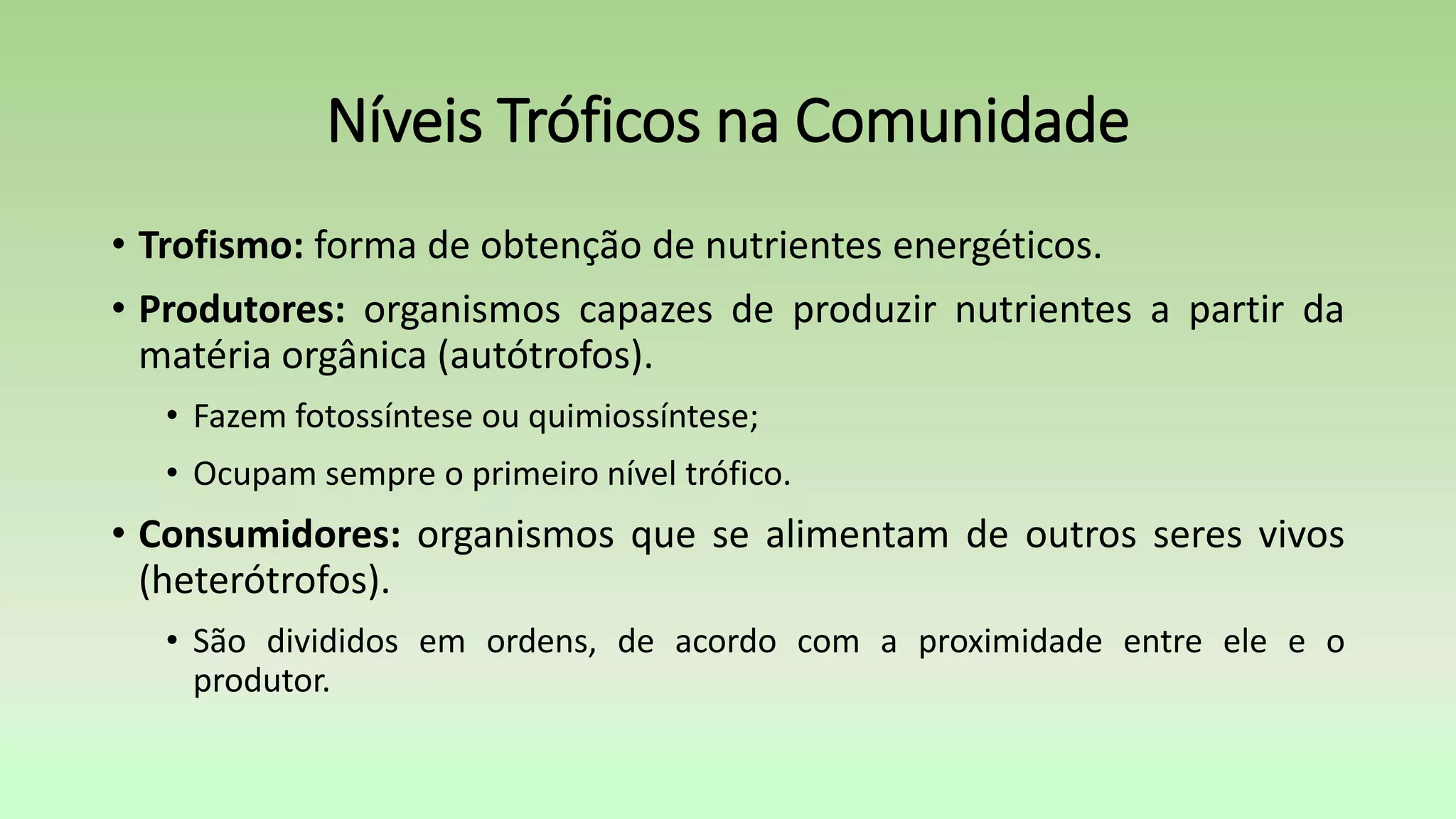 Níveis Tróficos na Comunidade
• Trofismo: forma de obtenção de nutrientes energéticos.
• Produtores: organismos capazes de produzir nutrientes a partir da
matéria orgânica (autótrofos).
• Fazem fotossíntese ou quimiossíntese;
• Ocupam sempre o primeiro nível trófico.
• Consumidores: organismos que se alimentam de outros seres vivos
(heterótrofos).
• São divididos em ordens, de acordo com a proximidade entre ele e o
produtor.
 