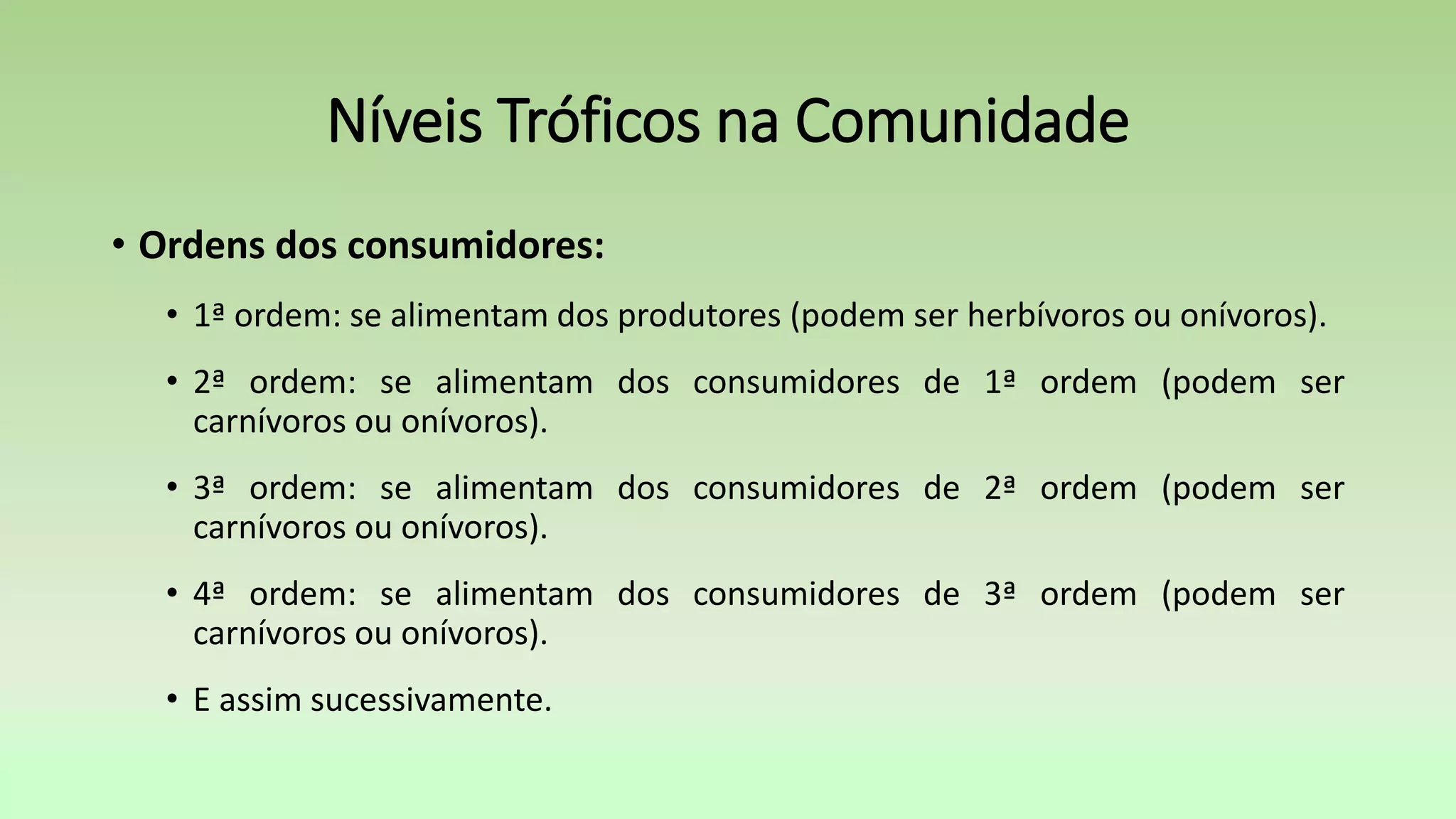 • Ordens dos consumidores:
• 1ª ordem: se alimentam dos produtores (podem ser herbívoros ou onívoros).
• 2ª ordem: se alimentam dos consumidores de 1ª ordem (podem ser
carnívoros ou onívoros).
• 3ª ordem: se alimentam dos consumidores de 2ª ordem (podem ser
carnívoros ou onívoros).
• 4ª ordem: se alimentam dos consumidores de 3ª ordem (podem ser
carnívoros ou onívoros).
• E assim sucessivamente.
Níveis Tróficos na Comunidade
 