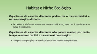 Habitat e Nicho Ecológico
• Organismos de espécies diferentes podem ter o mesmo habitat e
nichos ecológicos distintos.
• Ex: leões e elefantes vivem nas savanas africanas, mas um é carnívoro e o
outro é herbívoro.
• Organismos de espécies diferentes não podem manter, por muito
tempo, o mesmo habitat e o mesmo nicho ecológico:
• Isso gera competição, causando prejuízo aos menos competentes.
 