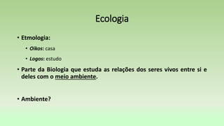 Ecologia
• Etmologia:
• Oikos: casa
• Logos: estudo
• Parte da Biologia que estuda as relações dos seres vivos entre si e
deles com o meio ambiente.
• Ambiente?
 