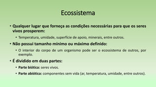 Ecossistema
• Qualquer lugar que forneça as condições necessárias para que os seres
vivos prosperem:
• Temperatura, umidade, superfície de apoio, minerais, entre outros.
• Não possui tamanho mínimo ou máximo definido:
• O interior do corpo de um organismo pode ser o ecossistema de outros, por
exemplo.
• É dividido em duas partes:
• Parte biótica: seres vivos.
• Parte abiótica: componentes sem vida (ar, temperatura, umidade, entre outros).
 