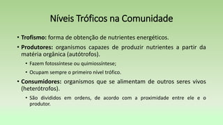 Níveis Tróficos na Comunidade
• Trofismo: forma de obtenção de nutrientes energéticos.
• Produtores: organismos capazes de produzir nutrientes a partir da
matéria orgânica (autótrofos).
• Fazem fotossíntese ou quimiossíntese;
• Ocupam sempre o primeiro nível trófico.
• Consumidores: organismos que se alimentam de outros seres vivos
(heterótrofos).
• São divididos em ordens, de acordo com a proximidade entre ele e o
produtor.
 