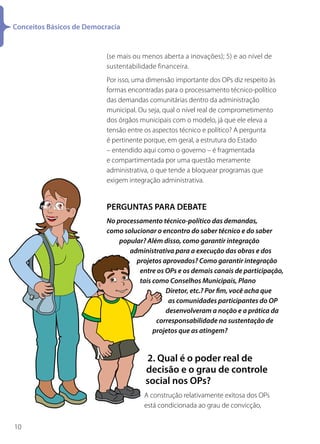 Conceitos Básicos de Democracia


                           (se mais ou menos aberta a inovações); 5) e ao nível de
                           sustentabilidade financeira.
                           Por isso, uma dimensão importante dos OPs diz respeito às
                           formas encontradas para o processamento técnico-político
                           das demandas comunitárias dentro da administração
                           municipal. Ou seja, qual o nível real de comprometimento
                           dos órgãos municipais com o modelo, já que ele eleva a
                           tensão entre os aspectos técnico e político? A pergunta
                           é pertinente porque, em geral, a estrutura do Estado
                           – entendido aqui como o governo – é fragmentada
                           e compartimentada por uma questão meramente
                           administrativa, o que tende a bloquear programas que
                           exigem integração administrativa.


                           PERGUNTAS PARA DEBATE
                           No processamento técnico-político das demandas,
                           como solucionar o encontro do saber técnico e do saber
                               popular? Além disso, como garantir integração
                                  administrativa para a execução das obras e dos
                                    projetos aprovados? Como garantir integração
                                     entre os OPs e os demais canais de participação,
                                     tais como Conselhos Municipais, Plano
                                              Diretor, etc.? Por fim, você acha que
                                               as comunidades participantes do OP
                                              desenvolveram a noção e a prática da
                                           corresponsabilidade na sustentação de
                                          projetos que as atingem?


                                        2. Qual é o poder real de
                                        decisão e o grau de controle
                                        social nos OPs?
                                       A construção relativamente exitosa dos OPs
                                       está condicionada ao grau de convicção,

10
 