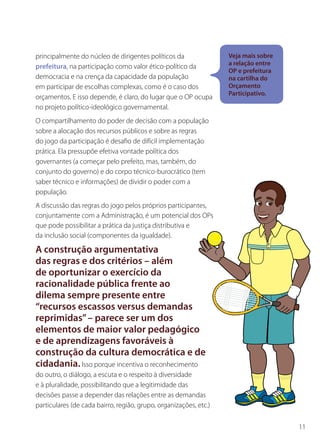 principalmente do núcleo de dirigentes políticos da                Veja mais sobre
                                                                   a relação entre
prefeitura, na participação como valor ético-político da
                                                                   OP e prefeitura
democracia e na crença da capacidade da população                  na cartilha do
em participar de escolhas complexas, como é o caso dos             Orçamento
                                                                   Participativo.
orçamentos. E isso depende, é claro, do lugar que o OP ocupa
no projeto político-ideológico governamental.
O compartilhamento do poder de decisão com a população
sobre a alocação dos recursos públicos e sobre as regras
do jogo da participação é desafio de difícil implementação
prática. Ela pressupõe efetiva vontade política dos
governantes (a começar pelo prefeito, mas, também, do
conjunto do governo) e do corpo técnico-burocrático (tem
saber técnico e informações) de dividir o poder com a
população.
A discussão das regras do jogo pelos próprios participantes,
conjuntamente com a Administração, é um potencial dos OPs
que pode possibilitar a prática da justiça distributiva e
da inclusão social (componentes da igualdade).

A construção argumentativa
das regras e dos critérios – além
de oportunizar o exercício da
racionalidade pública frente ao
dilema sempre presente entre
“recursos escassos versus demandas
reprimidas” – parece ser um dos
elementos de maior valor pedagógico
e de aprendizagens favoráveis à
construção da cultura democrática e de
cidadania. Isso porque incentiva o reconhecimento
do outro, o diálogo, a escuta e o respeito à diversidade
e à pluralidade, possibilitando que a legitimidade das
decisões passe a depender das relações entre as demandas
particulares (de cada bairro, região, grupo, organizações, etc.)


                                                                                     11
 