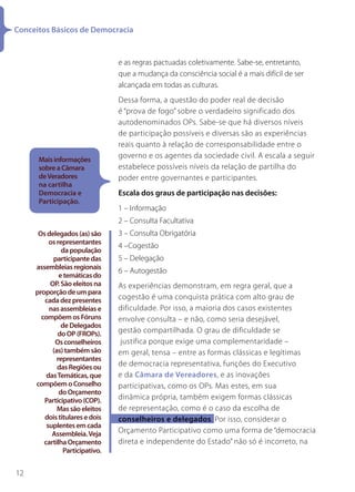 Conceitos Básicos de Democracia


                                 e as regras pactuadas coletivamente. Sabe-se, entretanto,
                                 que a mudança da consciência social é a mais difícil de ser
                                 alcançada em todas as culturas.
                                 Dessa forma, a questão do poder real de decisão
                                 é “prova de fogo” sobre o verdadeiro significado dos
                                 autodenominados OPs. Sabe-se que há diversos níveis
                                 de participação possíveis e diversas são as experiências
                                 reais quanto à relação de corresponsabilidade entre o
      Mais informações
                                 governo e os agentes da sociedade civil. A escala a seguir
      sobre a Câmara             estabelece possíveis níveis da relação de partilha do
      de Veradores               poder entre governantes e participantes.
      na cartilha
      Democracia e               Escala dos graus de participação nas decisões:
      Participação.
                                 1 – Informação
                                 2 – Consulta Facultativa
      Os delegados (as) são      3 – Consulta Obrigatória
          os representantes
                                 4 –Cogestão
               da população
           participante das      5 – Delegação
     assembleias regionais
                                 6 – Autogestão
              e temáticas do
          OP. São eleitos na     As experiências demonstram, em regra geral, que a
     proporção de um para
        cada dez presentes       cogestão é uma conquista prática com alto grau de
          nas assembleias e      dificuldade. Por isso, a maioria dos casos existentes
       compõem os Fóruns         envolve consulta – e não, como seria desejável,
               de Delegados
             do OP (FROPs).      gestão compartilhada. O grau de dificuldade se
            Os conselheiros       justifica porque exige uma complementaridade –
           (as) também são       em geral, tensa – entre as formas clássicas e legítimas
             representantes
             das Regiões ou      de democracia representativa, funções do Executivo
         das Temáticas, que      e da Câmara de Vereadores, e as inovações
     compõem o Conselho          participativas, como os OPs. Mas estes, em sua
              do Orçamento
        Participativo (COP).     dinâmica própria, também exigem formas clássicas
             Mas são eleitos     de representação, como é o caso da escolha de
        dois titulares e dois    conselheiros e delegados. Por isso, considerar o
         suplentes em cada
           Assembleia. Veja      Orçamento Participativo como uma forma de “democracia
        cartilha Orçamento       direta e independente do Estado” não só é incorreto, na
                Participativo.


12
 