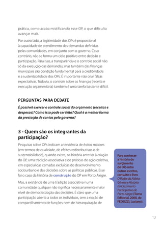 prática, como acaba mistificando esse OP, o que dificulta
avançar mais.
Por outro lado, a legitimidade dos OPs é proporcional
à capacidade de atendimento das demandas definidas
pelas comunidades, em conjunto com o governo. Caso
contrário, não se forma um ciclo positivo entre decisão e
participação. Para isso, a transparência e o controle social não
só da execução das demandas, mas também das finanças
municipais são condição fundamental para a credibilidade
e a sustentabilidade dos OPs. É importante não criar falsas
expectativas. Todavia, o controle sobre as finanças (receita e
execução orçamentária) também é uma tarefa bastante difícil.


PERGUNTAS PARA DEBATE
É possível exercer o controle social do orçamento (receitas e
despesas)? Como isso pode ser feito? Qual é a melhor forma
da prestação de contas pelo governo?


3 - Quem são os integrantes da
participação?
Pesquisas sobre OPs indicam a tendência de êxitos maiores
(em termos de qualidade, de efeitos redistributivos e de
sustentabilidade), quando existe, na história anterior à criação   Para conhecer
do OP, uma tradição associativa e de práticas de ação coletiva,    a história do
                                                                   surgimento
em especial das camadas excluídas do desenvolvimento
                                                                   do OP, entre
sociourbano e das decisões sobre as políticas públicas. Esse       outros escritos,
foi o caso da história de construção do OP em Porto Alegre.        consulte o livro
                                                                   O Poder da Aldeia:
Mas, a existência de uma tradição associativa numa                 Gênese e História
comunidade qualquer não significa necessariamente maior            do Orçamento
                                                                   Participativo de
nível de democratização das decisões. É claro que uma              Porto Alegre (Tomo
participação aberta a todos os indivíduos, sem a noção de          Editorial, 2000, de
compartilhamento de funções nem de hierarquização de               FEDOZZI, Luciano).



                                                                                         13
 