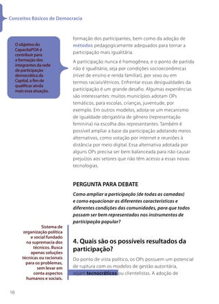 Conceitos Básicos de Democracia


                                formação dos participantes, bem como da adoção de
     O objetivo do              métodos pedagogicamente adequados para tornar a
     CapacitaPOA é
     contribuir para
                                participação mais igualitária.
     a formação dos             A participação nunca é homogênea, e o ponto de partida
     integrantes da rede
     de participação            não é igualitário, seja por condições socioeconômicas
     democrática da             (nível de ensino e renda familiar), por sexo ou em
     Capital, a fim de          termos raciais/étnicos. Enfrentar essas desigualdades da
     qualificar ainda
     mais essa atuação.         participação é um grande desafio. Algumas experiências
                                são interessantes: muitos municípios adotam OPs
                                temáticos, para escolas, crianças, juventude, por
                                exemplo. Em outros modelos, adota-se um mecanismo
                                de igualdade obrigatória de gênero (representação
                                feminina) na escolha dos representantes. Também é
                                possível ampliar a base da participação adotando meios
                                alternativos, como votação por internet e reuniões à
                                distância por meio digital. Essa alternativa adotada por
                                alguns OPs precisa ser bem balanceada para não causar
                                prejuízos aos setores que não têm acesso a essas novas
                                tecnologias.


                                PERGUNTA PARA DEBATE
                                Como ampliar a participação (de todas as camadas)
                                e como equacionar as diferentes características e
                                diferentes condições das comunidades, para que todos
                                possam ser bem representados nos instrumentos de
                                participação popular?
                  Sistema de
         organização política
            e social fundado
          na supremacia dos     4. Quais são os possíveis resultados da
              técnicos. Busca
            apenas soluções
                                participação?
        técnicas ou racionais   Do ponto de vista político, os OPs possuem um potencial
          para os problemas,
                sem levar em    de ruptura com os modelos de gestão autoritária,
              conta aspectos    sejam tecnocráticos ou clientelistas. A adoção de
          humanos e sociais.


16
 