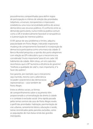 procedimentos compartilhados para definir regras
de participação e critérios de seleção das prioridades
(objetivos, universais, transparentes e impessoais)
estabeleceu uma nova racionalidade política de acesso
democrático aos recursos públicos. O confronto entre as
demandas particulares, numa instância pública comum
como o OP, é tendencialmente favorável à transparência
e à preservação do interesse público.
O OP, apesar de seus problemas e limites, adquiriu
popularidade em Porto Alegre, indicando importante
mudança de comportamento favorável à incorporação da
democracia participativa como uma marca da cidade. O
Banco Mundial pesquisou a opinião dos porto-alegrenses
com relação ao OP e descobriu que o mecanismo era
considerado “muito importante” para 65 em cada 100
habitantes da cidade. Além disso, um em cada dois
reconheceu que o OP “aumenta a eficiência do governo”,
“melhora a qualidade de vida” e, mais importante, é “a
favor dos pobres”.
Isso garante, por exemplo, que o mecanismo
seja mantido, mesmo com a alternância
no poder característico das democracias
representativas – caso também de
Porto Alegre.
Entre os efeitos sociais, as formas
de compartilhamento sobre o orçamento têm
proporcionado a universalização do direito à cidade
e o combate à exclusão social. Uma rápida passada
pelos temas centrais do caso de Porto Alegre revela
o perfil das prioridades: habitação, pavimentação de
vias urbanas, saneamento básico, educação e saúde,
temas reivindicados pelas parcelas excluídas, como
as populações de mais baixa renda das grandes
metrópoles.


                                                          17
 