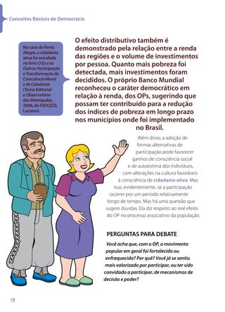 Conceitos Básicos de Democracia



                            O efeito distributivo também é
     No caso de Porto
     Alegre, a cidadania
                            demonstrado pela relação entre a renda
     ativa foi estudada     das regiões e o volume de investimentos
     no livro O Eu e os
     Outros: Participação
                            por pessoa. Quanto mais pobreza foi
     e Transformação da     detectada, mais investimentos foram
     Consciência Moral
     e de Cidadania
                            decididos. O próprio Banco Mundial
     (Tomo Editorial        reconheceu o caráter democrático em
     e Observatório         relação à renda, dos OPs, sugerindo que
     das Metrópoles,
     2008, de FEDOZZI,      possam ter contribuído para a redução
     Luciano).              dos índices de pobreza em longo prazo
                            nos municípios onde foi implementado
                                                 no Brasil.
                                                        Além disso, a adoção de
                                                       formas alternativas de
                                                       participação pode favorecer
                                                     ganhos de consciência social
                                                   e de autoestima dos indivíduos,
                                                com alterações na cultura favoráveis
                                              à consciência de cidadania ativa. Mas
                                           isso, evidentemente, se a participação
                                         ocorrer por um período relativamente
                                       longo de tempo. Mas há uma questão que
                                      sugere dúvidas. Ela diz respeito ao real efeito
                                      do OP no processo associativo da população.


                                      PERGUNTAS PARA DEBATE
                                      Você acha que, com o OP, o movimento
                                      popular em geral foi fortalecido ou
                                      enfraquecido? Por quê? Você já se sentiu
                                     mais valorizado por participar, ou ter sido
                                     convidado a participar, de mecanismos de
                                     decisão e poder?



18
 