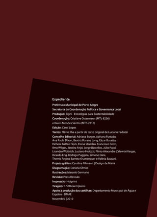 Expediente
Prefeitura Municipal de Porto Alegre
Secretaria de Coordenação Política e Governança Local
Produção: Signi - Estratégias para Sustentabilidade
Coordenação: Cristiane Ostermann (MTb 8256)
e Karen Mendes Santos (MTb 7816)
Edição: Carol Lopes
Textos: Flávio Ilha a partir de texto original de Luciano Fedozzi
Conselho Editorial: Adriana Burger, Adriana Furtado,
Ana Paula Dixon, Beatriz Rosane Lang, Cézar Busatto,
Débora Balzan Fleck, Eloisa Strehlau, Francesco Conti,
Ilmo Wilges, Jandira Feijó, Jorge Barcellos, Júlio Pujol,
Lisandro Wottrich, Luciano Fedozzi, Plinio Alexandre Zalewski Vargas,
Ricardo Erig, Rodrigo Puggina, Simone Dani,
Themis Regina Barreto Krumenauer e Valéria Bassani.
Projeto gráfico: Carolina Fillmann | Design de Maria
Diagramação: Daniela Olmos
Ilustrações: Marcelo Germano
Revisão: Press Revisão
Impressão: Hotprint
Tiragem: 1.500 exemplares
Apoio à produção das cartilhas: Departamento Municipal de Água e
Esgotos - DMAE
Novembro | 2010


                                                                        19
 