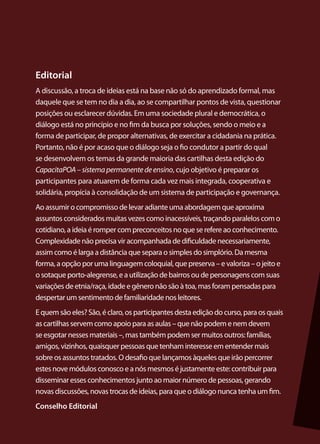 Editorial
A discussão, a troca de ideias está na base não só do aprendizado formal, mas
daquele que se tem no dia a dia, ao se compartilhar pontos de vista, questionar
posições ou esclarecer dúvidas. Em uma sociedade plural e democrática, o
diálogo está no princípio e no fim da busca por soluções, sendo o meio e a
forma de participar, de propor alternativas, de exercitar a cidadania na prática.
Portanto, não é por acaso que o diálogo seja o fio condutor a partir do qual
se desenvolvem os temas da grande maioria das cartilhas desta edição do
CapacitaPOA – sistema permanente de ensino, cujo objetivo é preparar os
participantes para atuarem de forma cada vez mais integrada, cooperativa e
solidária, propícia à consolidação de um sistema de participação e governança.
Ao assumir o compromisso de levar adiante uma abordagem que aproxima
assuntos considerados muitas vezes como inacessíveis, traçando paralelos com o
cotidiano, a ideia é romper com preconceitos no que se refere ao conhecimento.
Complexidade não precisa vir acompanhada de dificuldade necessariamente,
assim como é larga a distância que separa o simples do simplório. Da mesma
forma, a opção por uma linguagem coloquial, que preserva – e valoriza – o jeito e
o sotaque porto-alegrense, e a utilização de bairros ou de personagens com suas
variações de etnia/raça, idade e gênero não são à toa, mas foram pensadas para
despertar um sentimento de familiaridade nos leitores.
E quem são eles? São, é claro, os participantes desta edição do curso, para os quais
as cartilhas servem como apoio para as aulas – que não podem e nem devem
se esgotar nesses materiais –, mas também podem ser muitos outros: famílias,
amigos, vizinhos, quaisquer pessoas que tenham interesse em entender mais
sobre os assuntos tratados. O desafio que lançamos àqueles que irão percorrer
estes nove módulos conosco e a nós mesmos é justamente este: contribuir para
disseminar esses conhecimentos junto ao maior número de pessoas, gerando
novas discussões, novas trocas de ideias, para que o diálogo nunca tenha um fim.
Conselho Editorial
 