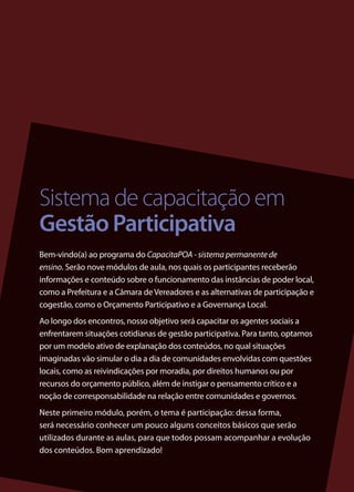 Sistema de capacitação em
Gestão Participativa
Bem-vindo(a) ao programa do CapacitaPOA - sistema permanente de
ensino. Serão nove módulos de aula, nos quais os participantes receberão
informações e conteúdo sobre o funcionamento das instâncias de poder local,
como a Prefeitura e a Câmara de Vereadores e as alternativas de participação e
cogestão, como o Orçamento Participativo e a Governança Local.
Ao longo dos encontros, nosso objetivo será capacitar os agentes sociais a
enfrentarem situações cotidianas de gestão participativa. Para tanto, optamos
por um modelo ativo de explanação dos conteúdos, no qual situações
imaginadas vão simular o dia a dia de comunidades envolvidas com questões
locais, como as reivindicações por moradia, por direitos humanos ou por
recursos do orçamento público, além de instigar o pensamento crítico e a
noção de corresponsabilidade na relação entre comunidades e governos.
Neste primeiro módulo, porém, o tema é participação: dessa forma,
será necessário conhecer um pouco alguns conceitos básicos que serão
utilizados durante as aulas, para que todos possam acompanhar a evolução
dos conteúdos. Bom aprendizado!

                                                                                 3
 