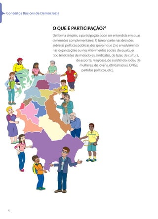 Conceitos Básicos de Democracia



                           O QUE É PARTICIPAÇÃO?1
                           De forma simples, a participação pode ser entendida em duas
                           dimensões complementares: 1) tomar parte nas decisões
                           sobre as políticas públicas dos governos e 2) o envolvimento
                           nas organizações ou nos movimentos sociais de qualquer
                           tipo (entidades de moradores, sindicatos, de lazer, de cultura,
                                             de esporte, religiosas, de assistência social, de
                                               mulheres, de jovens, étnica/raciais, ONGs,
                                                partidos políticos, etc.).




4
 