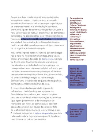 Ocorre que, hoje em dia, as práticas de participação        De acordo com
se ampliaram e o seu conceito acabou adquirindo             o artigo 1º da
sentidos muito diversos, sendo usado por organizações       Constituição
                                                            Federal, “destinado
de diferentes interesses e até ideologias contrárias.       a assegurar o
Entretanto, a partir da redemocratização do Brasil, com a   exercício dos direitos
nova Constituição de 1988, as experiências de democracia    sociais e individuais,
                                                            a liberdade, a
participativa na gestão pública local vêm ocorrendo nos     segurança, o
marcos do estado democrático de direito e, em geral,        bem-estar, o
vinculadas à descentralização político-administrativa,      desenvolvimento,
                                                            a igualdade e
devido ao papel destacado que os municípios passaram a      a justiça como
ter na organização federativa do país.                      valores supremos
                                                            da sociedade
Mas, como se pode notar, esse anseio por participação       fraterna, pluralista
não é novo na história da humanidade. Deve-se aos           e sem preconceitos,
                                                            fundada na
gregos a “invenção” da noção de democracia, há mais         harmonia social”.
de 2,5 mil anos. Atualmente, discute-se muito no
mundo sobre o sentido da democracia, porque um
novo paradoxo (uma certa contradição) se formou: por        Palavra de
um lado, cresceu o número de países que adotaram a          origem grega
                                                            (demos, povo;
democracia como regime político; mas, por outro lado,       kratos, poder)
há uma crise de legitimação da representação                que tem diversos
política e uma visível queda da qualidade das práticas      significados
                                                            quando aplicada
democráticas reconhecidas mundo afora.                      à teoria política.
A crescente perda da capacidade popular de
influenciar as decisões de governo, apesar das
formalidades democráticas, em prejuízo do peso
cada vez maior das grandes corporações econômicas
(que agem globalmente) e de uma espécie de
monopólio dos meios de comunicação, pode ser
apontada como um das causas da crescente falta
de legitimidade da democracia representativa atual.         Doutrina política
                                                            que atribui ao
A noção de autonomia e soberania popular, prevista          povo o poder
pela modernidade (veja boxe na página 6), é cada vez        soberano.
mais distante da prática democrática.




                                                                                     5
 
