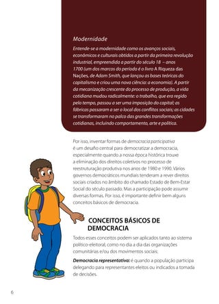 Conceitos Básicos de Democracia



                           Modernidade
                           Entende-se a modernidade como os avanços sociais,
                           econômicos e culturais obtidos a partir da primeira revolução
                           industrial, empreendida a partir do século 18 – anos
                           1700 (um dos marcos do período é o livro A Riqueza das
                           Nações, de Adam Smith, que lançou as bases teóricas do
                           capitalismo e criou uma nova ciência: a economia). A partir
                           da mecanização crescente do processo de produção, a vida
                           cotidiana mudou radicalmente: o trabalho, que era regido
                           pelo tempo, passou a ser uma imposição do capital; as
                           fábricas passaram a ser o local dos conflitos sociais; as cidades
                           se transformaram no palco das grandes transformações
                           cotidianas, incluindo comportamento, arte e política.


                           Por isso, inventar formas de democracia participativa
                           é um desafio central para democratizar a democracia,
                           especialmente quando a nossa época histórica trouxe
                           a eliminação dos direitos coletivos no processo de
                           reestruturação produtiva nos anos de 1980 e 1990. Vários
                           governos democráticos mundiais tenderam a rever direitos
                           sociais criados no âmbito do chamado Estado de Bem-Estar
                           Social do século passado. Mas a participação pode assumir
                           diversas formas. Por isso, é importante definir bem alguns
                           conceitos básicos de democracia.


                                  CONCEITOS BÁSICOS DE
                                  DEMOCRACIA
                           Todos esses conceitos podem ser aplicados tanto ao sistema
                           político-eleitoral, como no dia a dia das organizações
                           comunitárias e/ou dos movimentos sociais:
                           Democracia representativa: é quando a população participa
                           delegando para representantes eleitos ou indicados a tomada
                           de decisões.


6
 