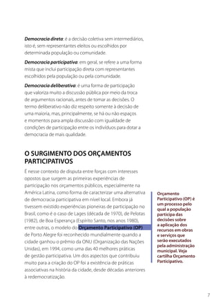 Democracia direta: é a decisão coletiva sem intermediários,
isto é, sem representantes eleitos ou escolhidos por
determinada população ou comunidade.
Democracia participativa: em geral, se refere a uma forma
mista que inclui participação direta com representantes
escolhidos pela população ou pela comunidade.
Democracia deliberativa: é uma forma de participação
que valoriza muito a discussão pública por meio da troca
de argumentos racionais, antes de tomar as decisões. O
termo deliberativo não diz respeito somente à decisão de
uma maioria, mas, principalmente, se há ou não espaços
e momentos para ampla discussão com igualdade de
condições de participação entre os indivíduos para dotar a
democracia de mais qualidade.


O SURGIMENTO DOS ORÇAMENTOS
PARTICIPATIVOS
É nesse contexto de disputa entre forças com interesses
opostos que surgem as primeiras experiências de
participação nos orçamentos públicos, especialmente na
América Latina, como forma de caracterizar uma alternativa     Orçamento
de democracia participativa em nível local. Embora já          Participativo (OP) é
                                                               um processo pelo
tivessem existido experiências pioneiras de participação no
                                                               qual a população
Brasil, como é o caso de Lages (década de 1970), de Pelotas    participa das
(1982), de Boa Esperança (Espírito Santo, nos anos 1980),      decisões sobre
                                                               a aplicação dos
entre outras, o modelo do Orçamento Participativo (OP)         recursos em obras
de Porto Alegre foi reconhecido mundialmente quando a          e serviços que
cidade ganhou o prêmio da ONU (Organização das Nações          serão executados
                                                               pela administração
Unidas), em 1994, como uma das 40 melhores práticas            municipal. Veja
de gestão participativa. Um dos aspectos que contribuiu        cartilha Orçamento
muito para a criação do OP foi a existência de práticas        Participativo.
associativas na história da cidade, desde décadas anteriores
à redemocratização.


                                                                                      7
 