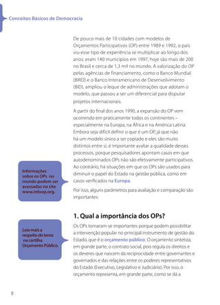 Conceitos Básicos de Democracia


                           De pouco mais de 10 cidades com modelos de
                           Orçamentos Participativos (OP) entre 1989 e 1992, o país
                           viu esse tipo de experiência se multiplicar ao longo dos
                           anos: eram 140 municípios em 1997, hoje são mais de 200
                           no Brasil e cerca de 1,3 mil no mundo. A valorização do OP
                           pelas agências de financiamento, como o Banco Mundial
                           (BIRD) e o Banco Interamericano de Desenvolvimento
                           (BID), ampliou o leque de administrações que adotam o
                           modelo, que passou a ser um diferencial para disputar
                           projetos internacionais.
                           A partir do final dos anos 1990, a expansão do OP vem
                           ocorrendo em praticamente todos os continentes –
                           especialmente na Europa, na África e na América Latina.
                           Embora seja difícil definir o que é um OP, já que não
                           há um modelo único a ser copiado e eles são muito
                           distintos entre si, é importante avaliar a qualidade desses
                           processos, porque pesquisadores apontam casos em que
                           autodenominados OPs não são efetivamente participativos.
                           Ao contrário, há situações em que os OPs são usados para
     Informações
     sobre os OPs no
                           diminuir o papel do Estado na gestão pública, como em
     mundo podem ser       casos verificados na Europa.
     acessadas no site
     www.infoop.org.       Por isso, alguns parâmetros para avaliação e comparação são
                           importantes:


                           1. Qual a importância dos OPs?
                           Os OPs tornaram-se importantes porque podem possibilitar
     Leia mais a
     respeito do tema      a intervenção popular no principal instrumento de gestão do
      na cartilha          Estado, que é o orçamento público. O orçamento sintetiza,
     Orçamento Público.    em grande parte, o contrato social, pois regula os direitos e
                           os deveres que nascem da reciprocidade entre governantes e
                           governados e das relações entre os poderes representativos
                           do Estado (Executivo, Legislativo e Judiciário). Por isso, o
                           orçamento representa, em grande parte, como se dá a


8
 