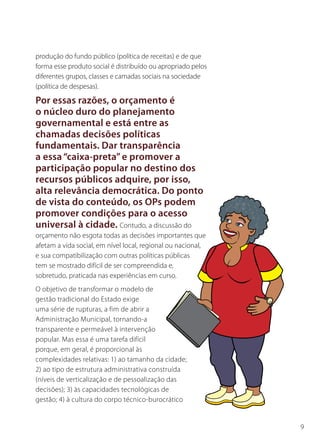 produção do fundo público (política de receitas) e de que
forma esse produto social é distribuído ou apropriado pelos
diferentes grupos, classes e camadas sociais na sociedade
(política de despesas).

Por essas razões, o orçamento é
o núcleo duro do planejamento
governamental e está entre as
chamadas decisões políticas
fundamentais. Dar transparência
a essa “caixa-preta” e promover a
participação popular no destino dos
recursos públicos adquire, por isso,
alta relevância democrática. Do ponto
de vista do conteúdo, os OPs podem
promover condições para o acesso
universal à cidade. Contudo, a discussão do
orçamento não esgota todas as decisões importantes que
afetam a vida social, em nível local, regional ou nacional,
e sua compatibilização com outras políticas públicas
tem se mostrado difícil de ser compreendida e,
sobretudo, praticada nas experiências em curso.
O objetivo de transformar o modelo de
gestão tradicional do Estado exige
uma série de rupturas, a fim de abrir a
Administração Municipal, tornando-a
transparente e permeável à intervenção
popular. Mas essa é uma tarefa difícil
porque, em geral, é proporcional às
complexidades relativas: 1) ao tamanho da cidade;
2) ao tipo de estrutura administrativa construída
(níveis de verticalização e de pessoalização das
decisões); 3) às capacidades tecnológicas de
gestão; 4) à cultura do corpo técnico-burocrático


                                                              9
 