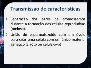 Transmissão de características
1. Separação dos pares de cromossomos
durante a formação das células reprodutivas
(meiose).
2. União do espermatozóide com um óvulo
para criar uma célula com um único material
genético (zigoto ou célula-ovo)
 