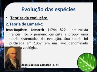 Evolução das espécies
• Teorias da evolução:
2.Teoria de Lamarkc:
Jean-Baptiste Lamarck (1744-1829), naturalista
francês, foi o primeiro cientista a propor uma
teoria sistemática da evolução. Sua teoria foi
publicada em 1809, em um livro denominado
Filosofia zoológica.
Jean-Baptiste Lamarck (1744-
1829)
 