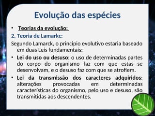 Evolução das espécies
• Teorias da evolução:
2. Teoria de Lamarkc:
Segundo Lamarck, o principio evolutivo estaria baseado
em duas Leis fundamentais:
• Lei do uso ou desuso: o uso de determinadas partes
do corpo do organismo faz com que estas se
desenvolvam, e o desuso faz com que se atrofiem.
• Lei da transmissão dos caracteres adquiridos:
alterações provocadas em determinadas
características do organismo, pelo uso e desuso, são
transmitidas aos descendentes.
 