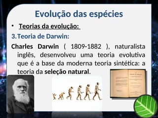 Evolução das espécies
• Teorias da evolução:
3.Teoria de Darwin:
Charles Darwin ( 1809-1882 ), naturalista
inglês, desenvolveu uma teoria evolutiva
que é a base da moderna teoria sintética: a
teoria da seleção natural.
 
