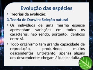 Evolução das espécies
• Teorias da evolução:
3.Teoria de Darwin: Seleção natural
• Os indivíduos de uma mesma espécie
apresentam variações em todos os
caracteres, não sendo, portanto, idênticos
entre si.
• Todo organismo tem grande capacidade de
reprodução, produzindo muitos
descendentes. Entretanto, apenas alguns
dos descendentes chegam à idade adulta.
 