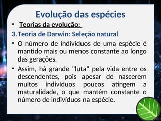 Evolução das espécies
• Teorias da evolução:
3.Teoria de Darwin: Seleção natural
• O número de indivíduos de uma espécie é
mantido mais ou menos constante ao longo
das gerações.
• Assim, há grande "luta" pela vida entre os
descendentes, pois apesar de nascerem
muitos indivíduos poucos atingem a
maturalidade, o que mantém constante o
número de indivíduos na espécie.
 