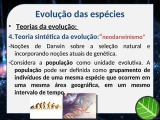 Evolução das espécies
• Teorias da evolução:
4.Teoria sintética da evolução:“neodarwinismo”
-Noções de Darwin sobre a seleção natural e
incorporando noções atuais de genética.
-Considera a população como unidade evolutiva. A
população pode ser definida como grupamento de
indivíduos de uma mesma espécie que ocorrem em
uma mesma área geográfica, em um mesmo
intervalo de tempo.
 