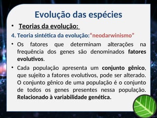 Evolução das espécies
• Teorias da evolução:
4. Teoria sintética da evolução:“neodarwinismo”
• Os fatores que determinam alterações na
frequência dos genes são denominados fatores
evolutivos.
• Cada população apresenta um conjunto gênico,
que sujeito a fatores evolutivos, pode ser alterado.
O conjunto gênico de uma população é o conjunto
de todos os genes presentes nessa população.
Relacionado à variabilidade genética.
 