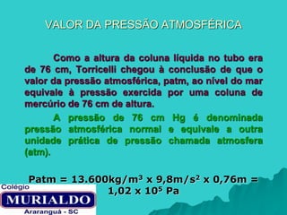 VALOR DA PRESSÃO ATMOSFÉRICA
Como a altura da coluna líquida no tubo era
de 76 cm, Torricelli chegou à conclusão de que o
valor da pressão atmosférica, patm, ao nível do mar
equivale à pressão exercida por uma coluna de
mercúrio de 76 cm de altura.
A pressão de 76 cm Hg é denominada
pressão atmosférica normal e equivale a outra
unidade prática de pressão chamada atmosfera
(atm).
Patm = 13.600kg/m3 x 9,8m/s2 x 0,76m =
1,02 x 105 Pa
 