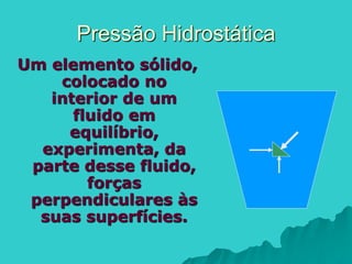 Pressão Hidrostática
Um elemento sólido,
colocado no
interior de um
fluido em
equilíbrio,
experimenta, da
parte desse fluido,
forças
perpendiculares às
suas superfícies.
 