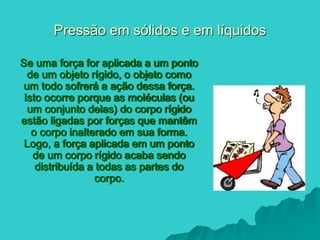Pressão em sólidos e em líquidos
Se uma força for aplicada a um ponto
de um objeto rígido, o objeto como
um todo sofrerá a ação dessa força.
Isto ocorre porque as moléculas (ou
um conjunto delas) do corpo rígido
estão ligadas por forças que mantêm
o corpo inalterado em sua forma.
Logo, a força aplicada em um ponto
de um corpo rígido acaba sendo
distribuída a todas as partes do
corpo.
 
