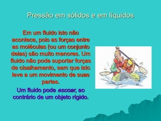 Pressão em sólidos e em líquidos
Em um fluido isto não
acontece, pois as forças entre
as moléculas (ou um conjunto
delas) são muito menores. Um
fluido não pode suportar forças
de cisalhamento, sem que isto
leve a um movimento de suas
partes.
Um fluido pode escoar, ao
contrário de um objeto rígido.
 