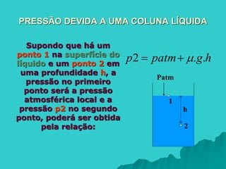 PRESSÃO DEVIDA A UMA COLUNA LÍQUIDA
Supondo que há um
ponto 1 na superfície do
líquido e um ponto 2 em
uma profundidade h, a
pressão no primeiro
ponto será a pressão
atmosférica local e a
pressão p2 no segundo
ponto, poderá ser obtida
pela relação:
h
2
1
Patm
hgpatmp ..2 
 