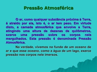 Pressão Atmosférica
O ar, como qualquer substância próxima à Terra,
á atraído por ela, isto é, o ar tem peso. Em virtude
disto, a camada atmosférica que envolve a Terra,
atingindo uma altura de dezenas de quilômetros,
exerce uma pressão sobre os corpos nela
mergulhados. Esta pressão é denominada Pressão
Atmosférica.
Na verdade, vivemos no fundo de um oceano de
ar e que esse oceano, como a água de um lago, exerce
pressão nos corpos nele imersos.
 