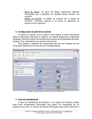 ∴ Barra   de   Status   :   na   barra   de   Status   observamos   algumas 
informações   que   o   aplicativo   em   questão   deseja   fornecer   aos 
usuários.
∴ Botões   de   Controle   :   os   botões   de   controle   tem   a   função   de 
minimizar,   maximizar,   restaurar   e   ou   fechar   os   aplicativos   ou 
arquivos, de um aplicativo.
3. Configuração do painel de controle
O painel de controle, como o próprio nome sugere, é onde encontramos 
todos os aplicativos referentes à máquina, ao sistema operacional e aplicativos 
instalados. Através do painel de controle temos acesso às configurações de áudio, 
teclados, hora, impressoras, fax, scanner, entre outros.
Para acessar o aplicativo de configuração dos itens de hardware de seu 
computador basta clicar em cima do ícone correspondente.
Ilustração 4: imagem da janela do Painel de Controle do Windows XP.
4. Área de transferência
A área de transferência do Windows é um espaço em memória (volátil) 
onde   ficam   armazenadas   informações   que   podem   ser   transferidas   de   um 
programa para outro. A maneira de colocar informações nesta área é utilizando o 
FACCAT – Faculdades Integradas de Taquara – http://www.faccat.br – faccat@faccat.br
Av. Oscar Martins Rangel, 4500 – (51) 3541­6600
 