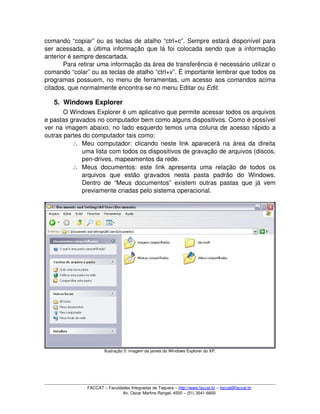 comando “copiar” ou as teclas de atalho “ctrl+c”. Sempre estará disponível para 
ser acessada, a última informação que lá foi colocada sendo que a informação 
anterior é sempre descartada.
Para retirar uma informação da área de transferência é necessário utilizar o 
comando “colar” ou as teclas de atalho “ctrl+v”. É importante lembrar que todos os 
programas possuem, no menu de ferramentas, um acesso aos comandos acima 
citados, que normalmente encontra­se no menu Editar ou Edit.
5. Windows Explorer
O Windows Explorer é um aplicativo que permite acessar todos os arquivos 
e pastas gravados no computador bem como alguns dispositivos. Como é possível 
ver na imagem abaixo, no lado esquerdo temos uma coluna de acesso rápido a 
outras partes do computador tais como:
∴ Meu computador: clicando neste link aparecerá na área da direita 
uma lista com todos os dispositivos de gravação de arquivos (discos, 
pen­drives, mapeamentos da rede.
∴ Meus documentos: este link apresenta uma relação de todos os 
arquivos   que   estão   gravados   nesta   pasta   padrão   do   Windows. 
Dentro de “Meus documentos” existem outras pastas que já vem 
previamente criadas pelo sistema operacional.
Ilustração 5: imagem da janela do Windows Explorer do XP.
FACCAT – Faculdades Integradas de Taquara – http://www.faccat.br – faccat@faccat.br
Av. Oscar Martins Rangel, 4500 – (51) 3541­6600
 