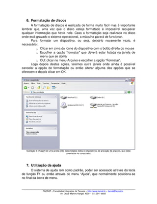 6. Formatação de discos
A formatação de discos é realizada de forma muito fácil mas é importante 
lembrar   que,   uma   vez   que   o   disco   esteja   formatado   é   impossível   recuperar 
qualquer informação que havia nele. Caso a formatação seja realizada no disco 
onde está gravado o sistema operacional, a máquina parará de funcionar.
Para   formatar   um   dispositivo,   ou   seja,   deixá­lo   novamente   vazio,   é 
necessário:
∴ Clicar em cima do ícone do dispositivo com o botão direito do mouse
∴ Escolher a opção “formatar” que deverá estar listada na janela de 
menu que se abrirá
∴ OU: clicar no menu Arquivo e escolher a opção “Formatar”.
Logo depois destas ações, teremos outra janela onde ainda é possível 
cancelar a opção de formatação ou então alterar alguma das opções que se 
oferecem e depois clicar em OK.
Ilustração 6: imagem de uma janela onde estão listados todos os dispositivos, de gravação de arquivos, que estão 
conectados no computador.
7. Utilização da ajuda
O sistema de ajuda tem como padrão, poder ser acessado através da tecla 
de função F1 ou então através do menu “Ajuda”, que normalmente posiciona­se 
no final da barra de menu.
FACCAT – Faculdades Integradas de Taquara – http://www.faccat.br – faccat@faccat.br
Av. Oscar Martins Rangel, 4500 – (51) 3541­6600
 